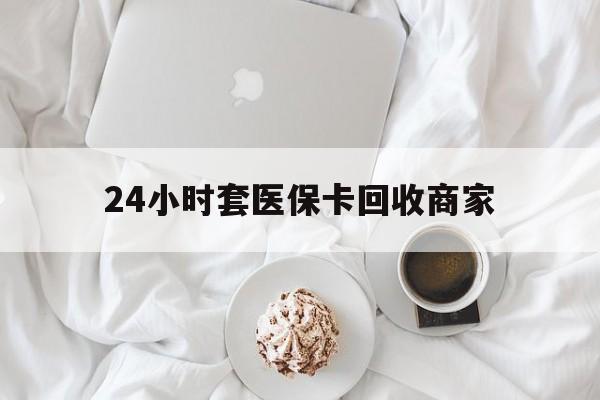 连云港24小时套医保卡回收商家(24小时套医保卡回收商家会知道吗)