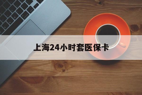连云港上海24小时套医保卡(上海哪有套医保卡的)